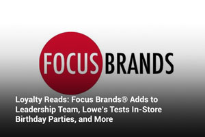 Loyalty Reads: Focus Brands® Adds to Leadership Team, Lowe’s Tests In-Store Birthday Parties, and More 