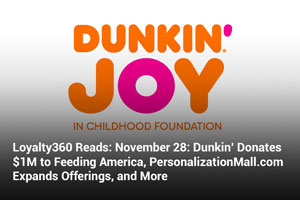 Loyalty360 Reads: November 28: Dunkin’ Donates $1M to Feeding America, PersonalizationMall.com Expands Offerings, and More