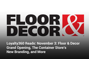 Loyalty360 Reads: November 3: Floor & Decor Grand Opening, The Container Store’s New Branding, and More