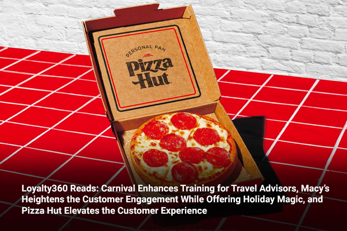 Loyalty360 Reads: Carnival Enhances Training for Travel Advisors, Macy’s Heightens the Customer Engagement While Offering Holiday Magic, and Pizza Hut Elevates the Customer Experience 
